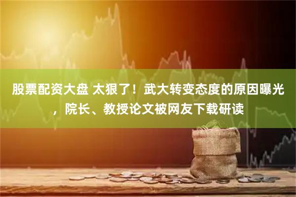 股票配资大盘 太狠了！武大转变态度的原因曝光，院长、教授论文被网友下载研读