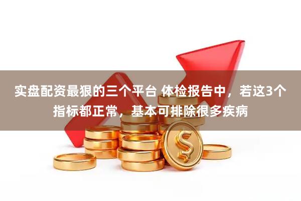 实盘配资最狠的三个平台 体检报告中，若这3个指标都正常，基本可排除很多疾病