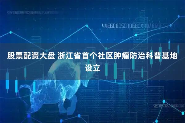 股票配资大盘 浙江省首个社区肿瘤防治科普基地设立