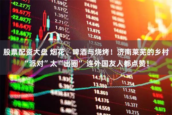 股票配资大盘 烟花、啤酒与烧烤！济南莱芜的乡村“派对”太“出圈” 连外国友人都点赞！