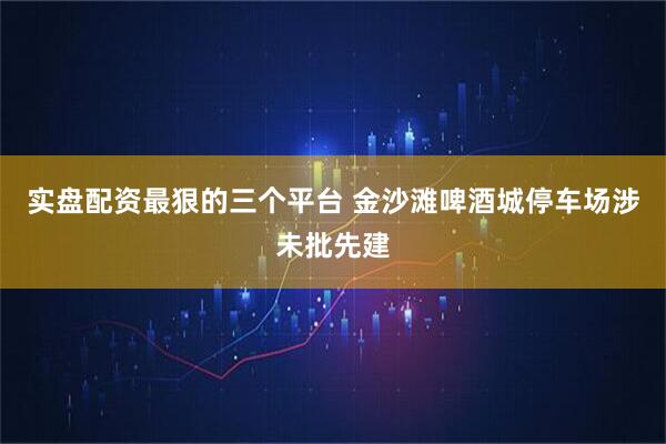 实盘配资最狠的三个平台 金沙滩啤酒城停车场涉未批先建