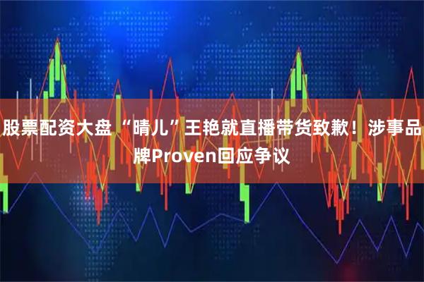 股票配资大盘 “晴儿”王艳就直播带货致歉！涉事品牌Proven回应争议