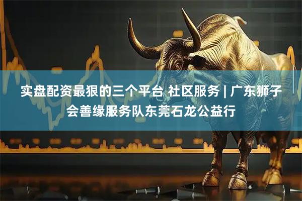 实盘配资最狠的三个平台 社区服务 | 广东狮子会善缘服务队东莞石龙公益行