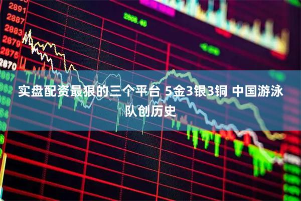 实盘配资最狠的三个平台 5金3银3铜 中国游泳队创历史