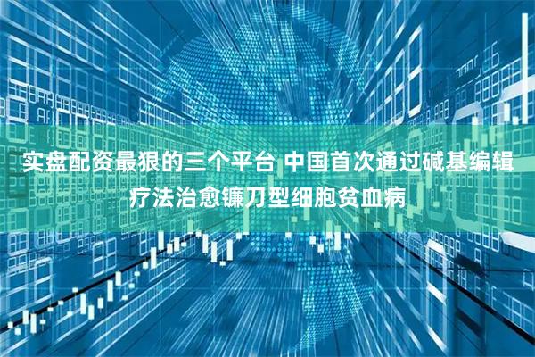 实盘配资最狠的三个平台 中国首次通过碱基编辑疗法治愈镰刀型细胞贫血病
