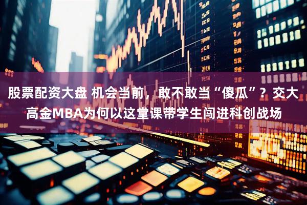 股票配资大盘 机会当前，敢不敢当“傻瓜”？交大高金MBA为何以这堂课带学生闯进科创战场