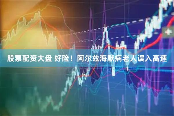 股票配资大盘 好险！阿尔兹海默病老人误入高速