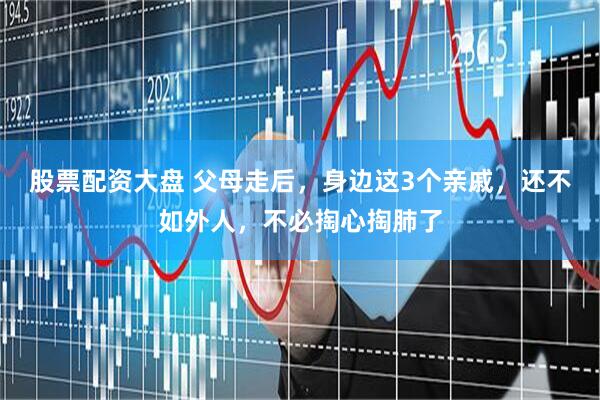 股票配资大盘 父母走后，身边这3个亲戚，还不如外人，不必掏心掏肺了