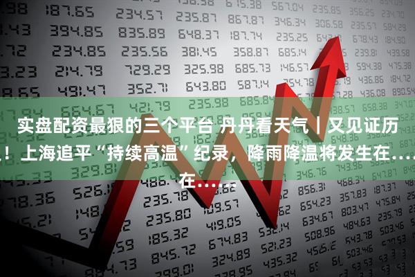 实盘配资最狠的三个平台 丹丹看天气｜又见证历史！上海追平“持续高温”纪录，降雨降温将发生在……