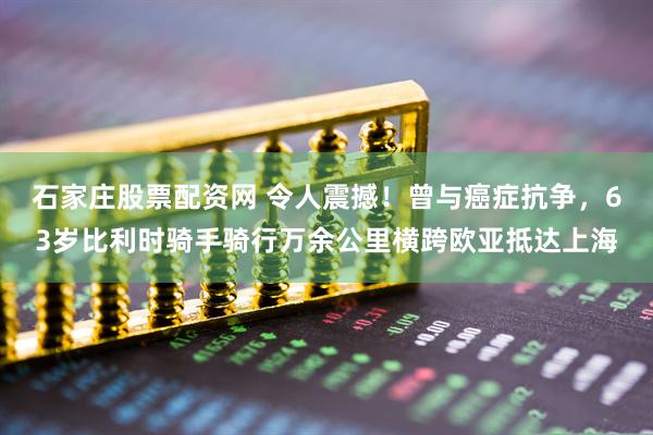 石家庄股票配资网 令人震撼！曾与癌症抗争，63岁比利时骑手骑行万余公里横跨欧亚抵达上海
