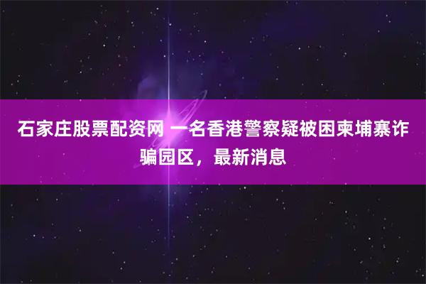 石家庄股票配资网 一名香港警察疑被困柬埔寨诈骗园区，最新消息