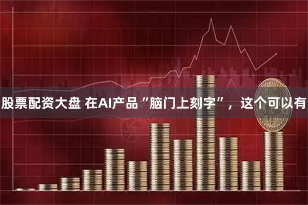 股票配资大盘 在AI产品“脑门上刻字”，这个可以有