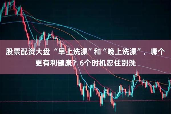 股票配资大盘 “早上洗澡”和“晚上洗澡”，哪个更有利健康？6个时机忍住别洗