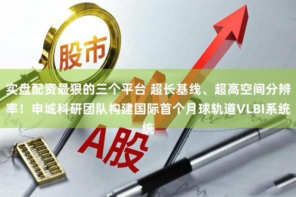 实盘配资最狠的三个平台 超长基线、超高空间分辨率！申城科研团队构建国际首个月球轨道VLBI系统