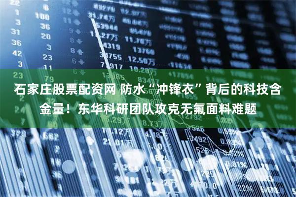 石家庄股票配资网 防水“冲锋衣”背后的科技含金量！东华科研团队攻克无氟面料难题