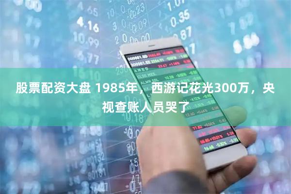 股票配资大盘 1985年，西游记花光300万，央视查账人员哭了