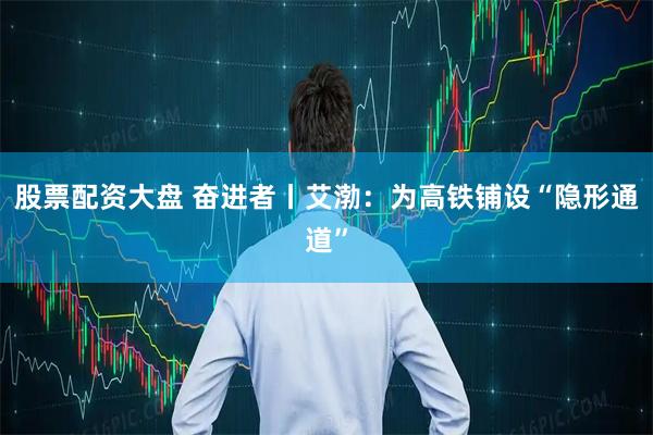 股票配资大盘 奋进者丨艾渤：为高铁铺设“隐形通道”