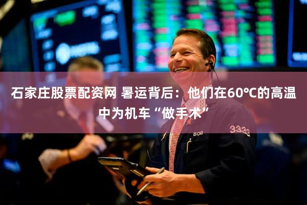 石家庄股票配资网 暑运背后：他们在60℃的高温中为机车“做手术”