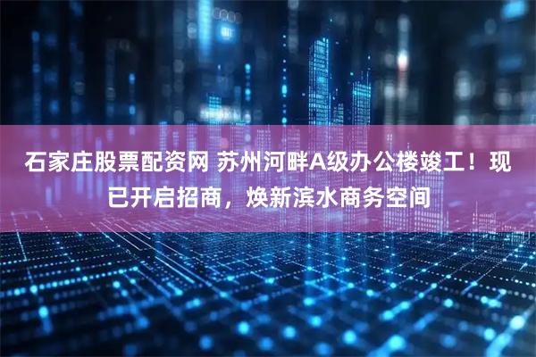 石家庄股票配资网 苏州河畔A级办公楼竣工！现已开启招商，焕新滨水商务空间