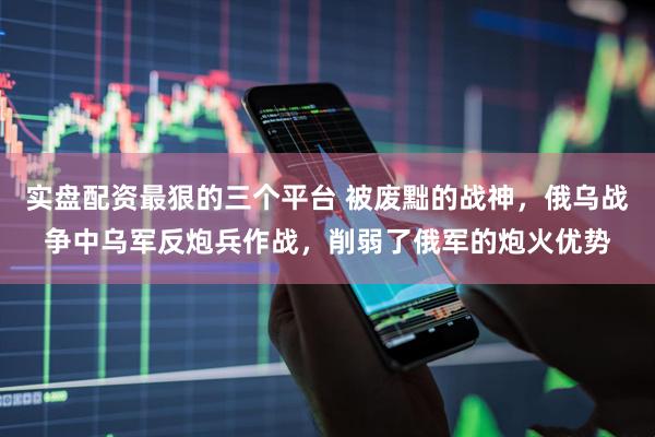 实盘配资最狠的三个平台 被废黜的战神，俄乌战争中乌军反炮兵作战，削弱了俄军的炮火优势