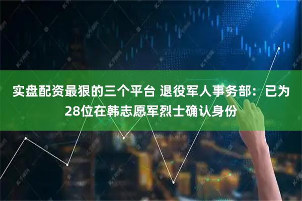 实盘配资最狠的三个平台 退役军人事务部：已为28位在韩志愿军烈士确认身份