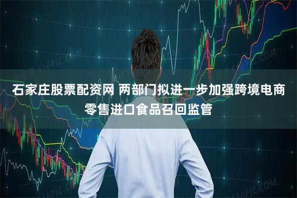石家庄股票配资网 两部门拟进一步加强跨境电商零售进口食品召回监管