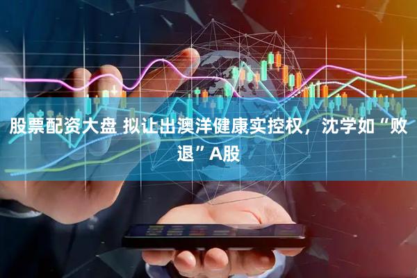 股票配资大盘 拟让出澳洋健康实控权，沈学如“败退”A股