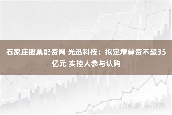 石家庄股票配资网 光迅科技：拟定增募资不超35亿元 实控人参与认购