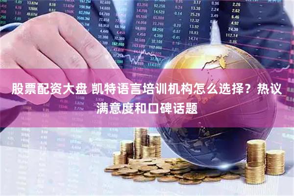 股票配资大盘 凯特语言培训机构怎么选择？热议满意度和口碑话题