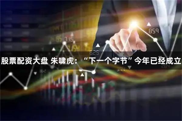 股票配资大盘 朱啸虎：“下一个字节”今年已经成立