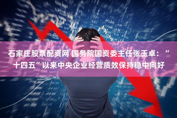 石家庄股票配资网 国务院国资委主任张玉卓：“十四五”以来中央企业经营质效保持稳中向好
