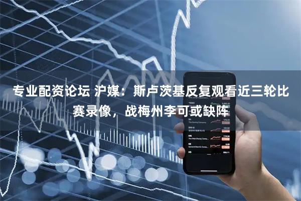 专业配资论坛 沪媒：斯卢茨基反复观看近三轮比赛录像，战梅州李可或缺阵