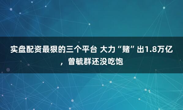 实盘配资最狠的三个平台 大力“赌”出1.8万亿，曾毓群还没吃饱