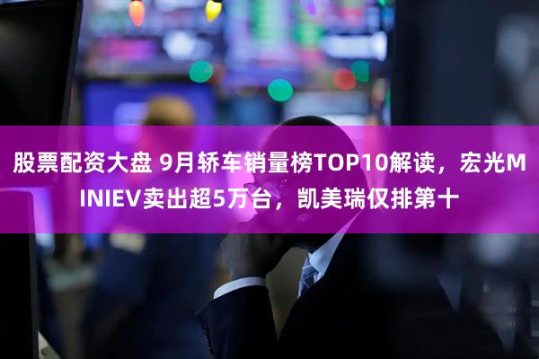 股票配资大盘 9月轿车销量榜TOP10解读,宏光MINIEV卖出超5万台,凯美瑞仅排第十
