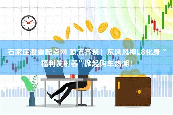 石家庄股票配资网 顶流齐聚!东风风神L8化身“福利发射器”掀起购车热潮!