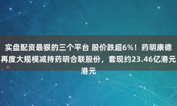 实盘配资最狠的三个平台 股价跌超6%!药明康德再度大规模减持药明合联股份,套现约23.46亿港元