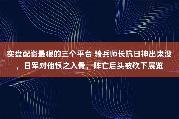 实盘配资最狠的三个平台 骑兵师长抗日神出鬼没,日军对他恨之入骨,阵亡后头被砍下展览