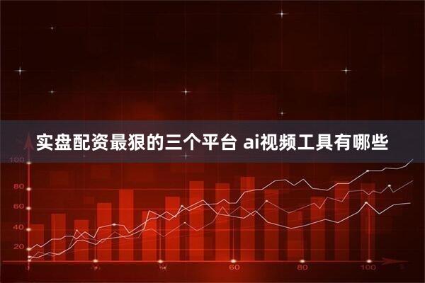 实盘配资最狠的三个平台 ai视频工具有哪些