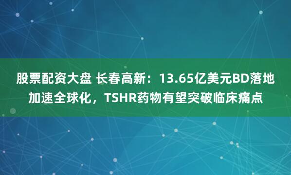 股票配资大盘 长春高新:13.65亿美元BD落地加速全球化,TSHR药物有望突破临床痛点