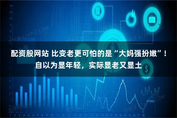 配资股网站 比变老更可怕的是“大妈强扮嫩”！自以为显年轻，实际显老又显土