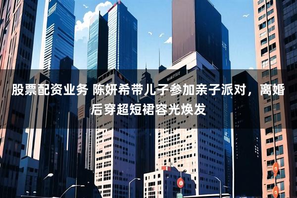 股票配资业务 陈妍希带儿子参加亲子派对，离婚后穿超短裙容光焕发