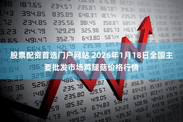 股票配资首选门户网站 2026年1月18日全国主要批发市场鸡腿菇价格行情