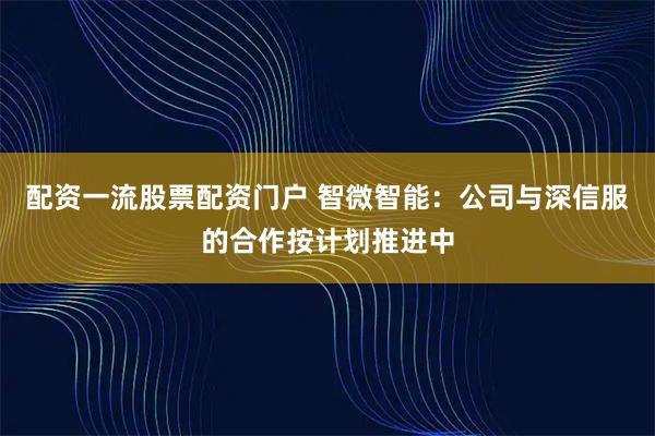 配资一流股票配资门户 智微智能：公司与深信服的合作按计划推进中