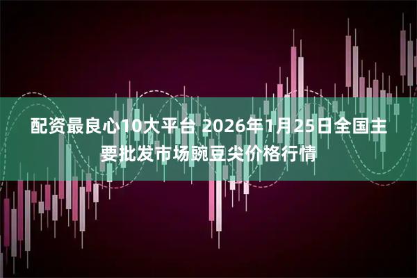 配资最良心10大平台 2026年1月25日全国主要批发市场豌豆尖价格行情