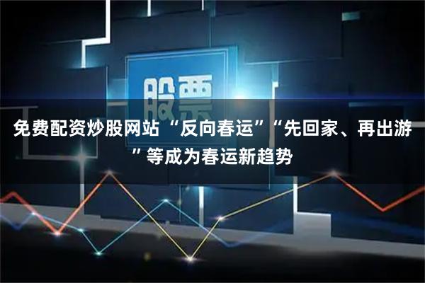 免费配资炒股网站 “反向春运”“先回家、再出游”等成为春运新趋势