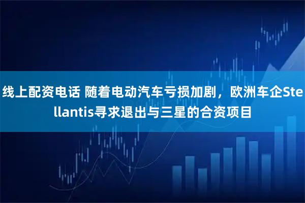 线上配资电话 随着电动汽车亏损加剧，欧洲车企Stellantis寻求退出与三星的合资项目