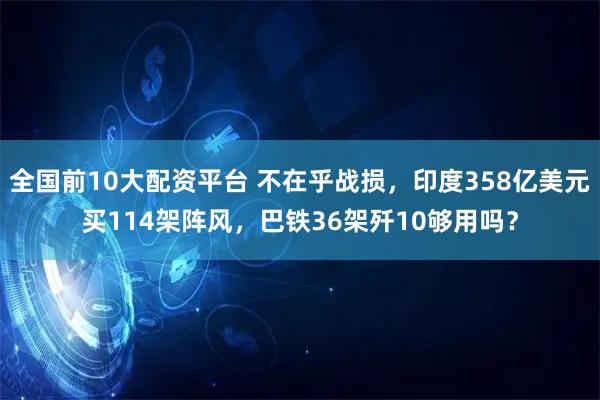全国前10大配资平台 不在乎战损，印度358亿美元买114架阵风，巴铁36架歼10够用吗？