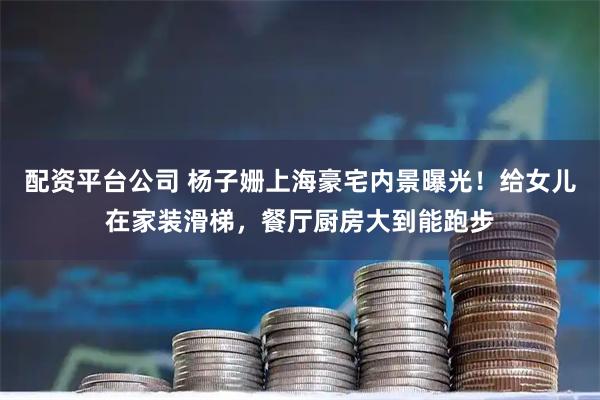 配资平台公司 杨子姗上海豪宅内景曝光!给女儿在家装滑梯,餐厅厨房大到能跑步
