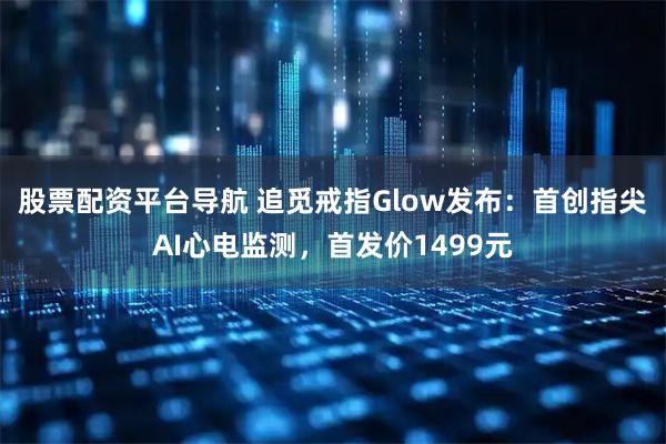 股票配资平台导航 追觅戒指Glow发布：首创指尖AI心电监测，首发价1499元