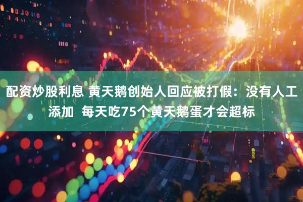 配资炒股利息 黄天鹅创始人回应被打假：没有人工添加  每天吃75个黄天鹅蛋才会超标